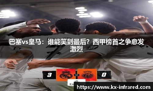 巴塞vs皇马：谁能笑到最后？西甲榜首之争愈发激烈