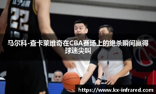 马尔科-查卡莱维奇在CBA赛场上的绝杀瞬间赢得球迷尖叫